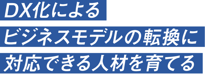 DX化によるビジネスモデルの転換に対応できる人材を育てる