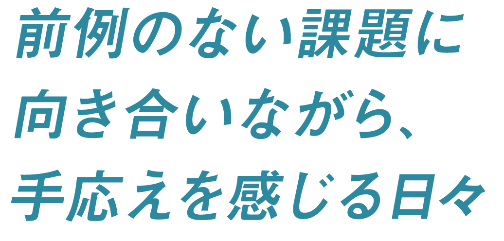 前例のない課題に向き合いながら、手応えを感じる日々