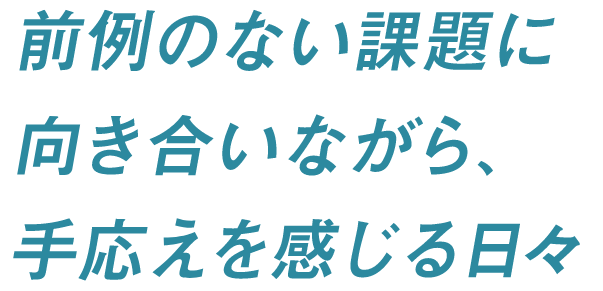 前例のない課題に向き合いながら、手応えを感じる日々