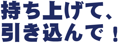 〝持ち上げて、引き込んで！