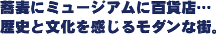 〝蕎麦にミュージアムに百貨店…歴史と文化を感じるモダンな街。